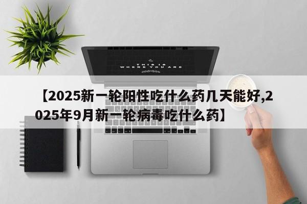 【2025新一轮阳性吃什么药几天能好,2025年9月新一轮病毒吃什么药】