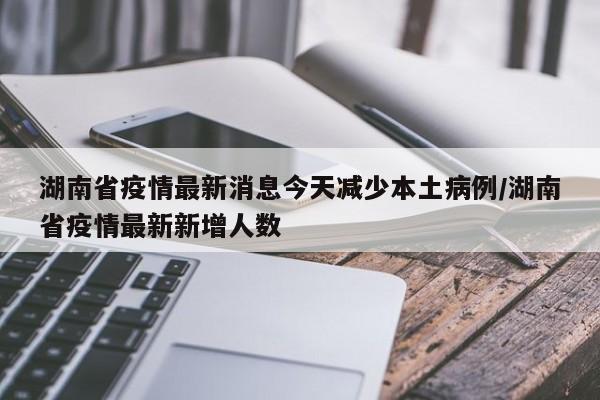 湖南省疫情最新消息今天减少本土病例/湖南省疫情最新新增人数