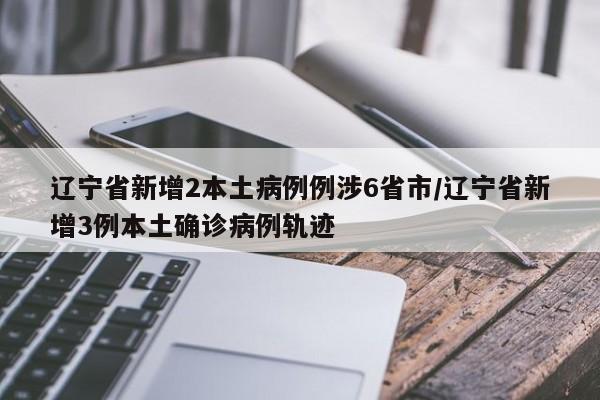 辽宁省新增2本土病例例涉6省市/辽宁省新增3例本土确诊病例轨迹