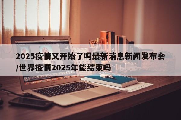 2025疫情又开始了吗最新消息新闻发布会/世界疫情2025年能结束吗