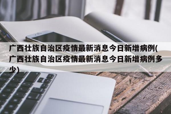 广西壮族自治区疫情最新消息今日新增病例(广西壮族自治区疫情最新消息今日新增病例多少)