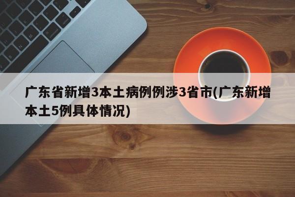广东省新增3本土病例例涉3省市(广东新增本土5例具体情况)