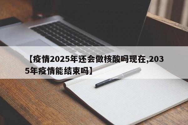 【疫情2025年还会做核酸吗现在,2035年疫情能结束吗】