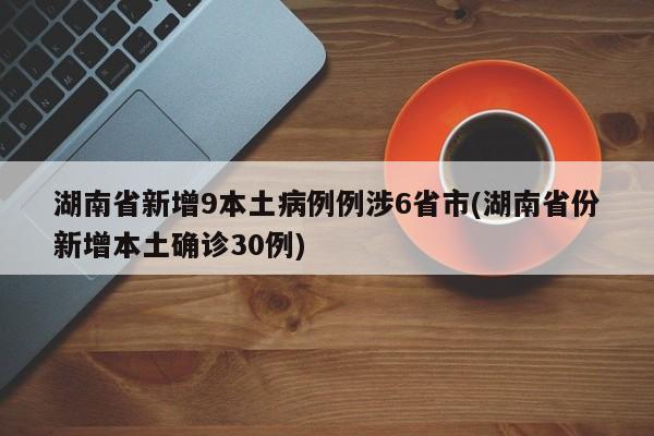 湖南省新增9本土病例例涉6省市(湖南省份新增本土确诊30例)