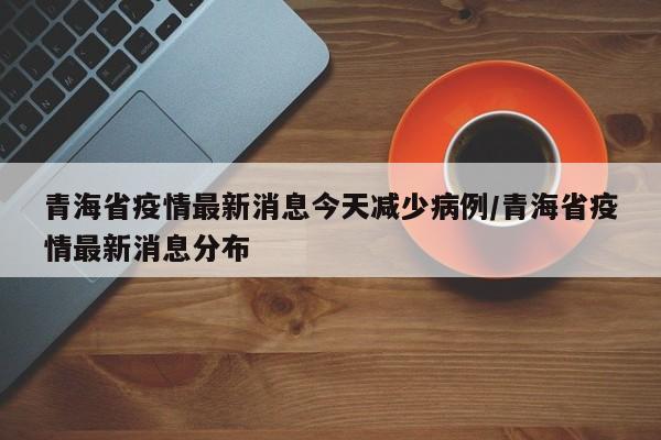 青海省疫情最新消息今天减少病例/青海省疫情最新消息分布