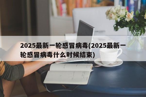 2025最新一轮感冒病毒(2025最新一轮感冒病毒什么时候结束)