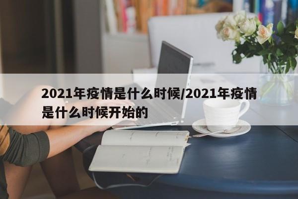 2021年疫情是什么时候/2021年疫情是什么时候开始的