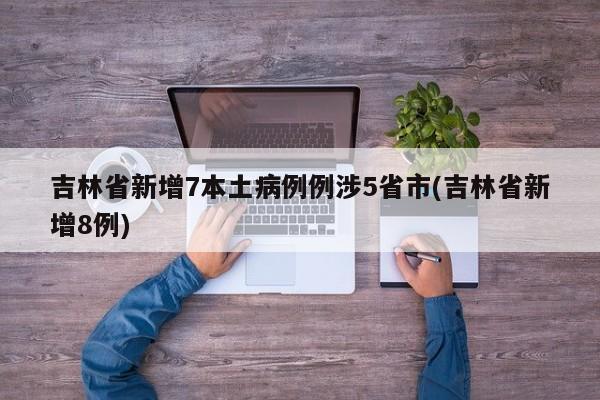 吉林省新增7本土病例例涉5省市(吉林省新增8例)