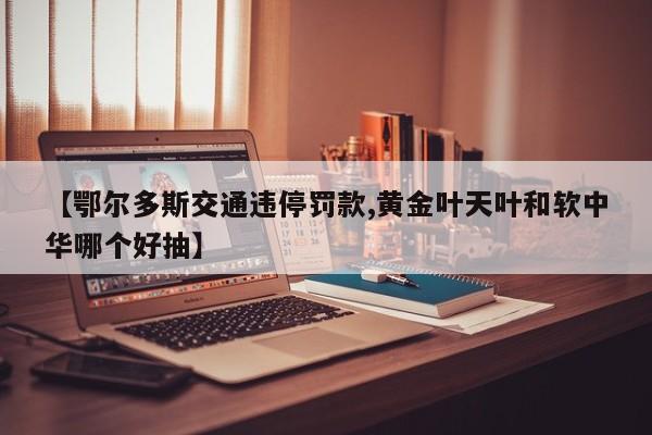 【鄂尔多斯交通违停罚款,黄金叶天叶和软中华哪个好抽】