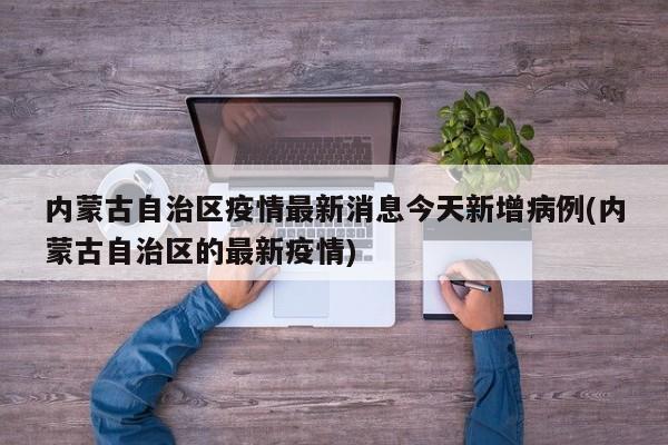 内蒙古自治区疫情最新消息今天新增病例(内蒙古自治区的最新疫情)