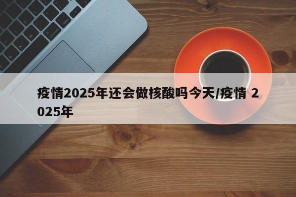 疫情2025年还会做核酸吗今天/疫情 2025年