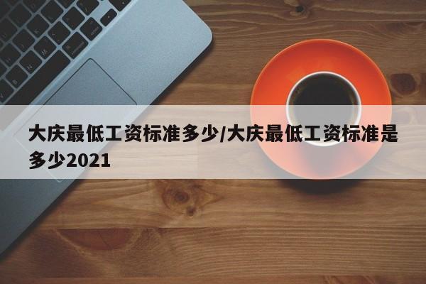 大庆最低工资标准多少/大庆最低工资标准是多少2021