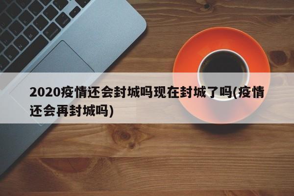 2020疫情还会封城吗现在封城了吗(疫情还会再封城吗)
