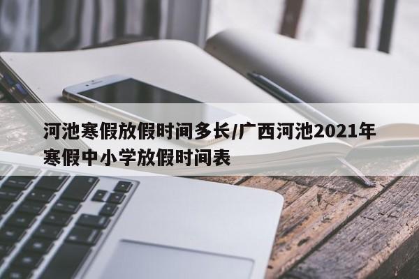 河池寒假放假时间多长/广西河池2021年寒假中小学放假时间表