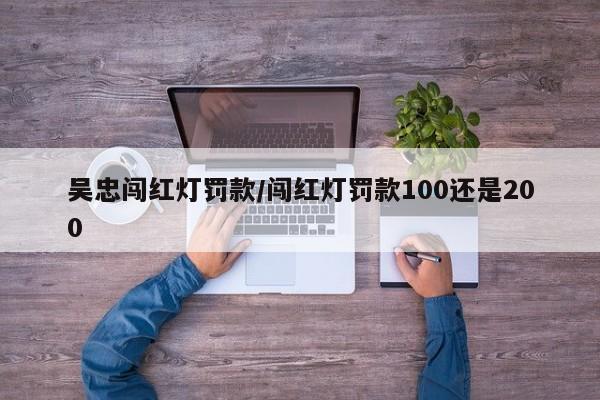 吴忠闯红灯罚款/闯红灯罚款100还是200