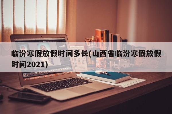 临汾寒假放假时间多长(山西省临汾寒假放假时间2021)
