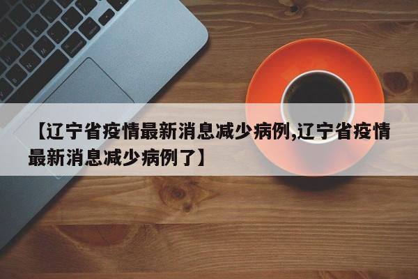 【辽宁省疫情最新消息减少病例,辽宁省疫情最新消息减少病例了】