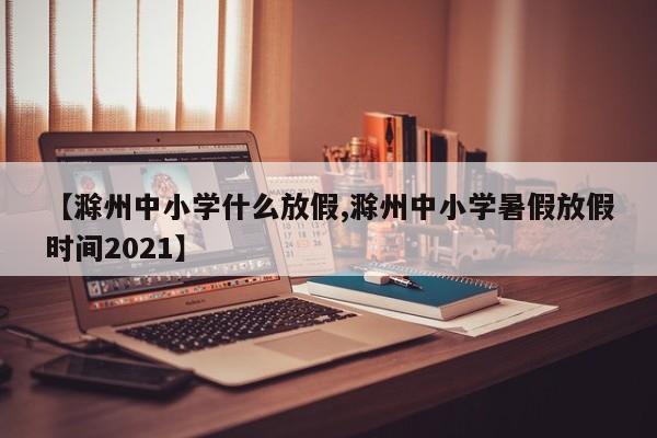 【滁州中小学什么放假,滁州中小学暑假放假时间2021】