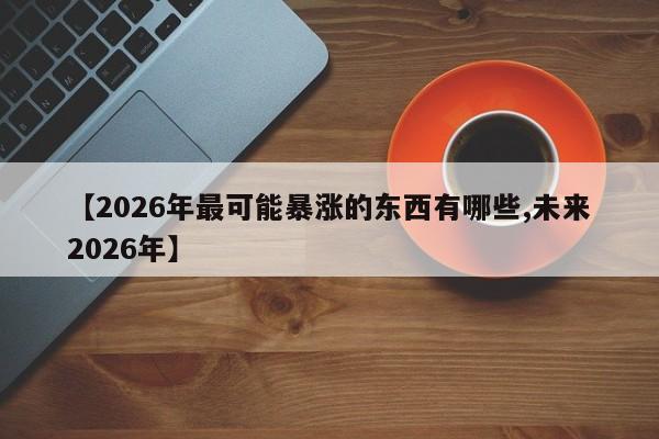 【2026年最可能暴涨的东西有哪些,未来2026年】