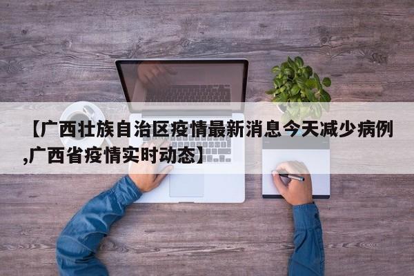 【广西壮族自治区疫情最新消息今天减少病例,广西省疫情实时动态】