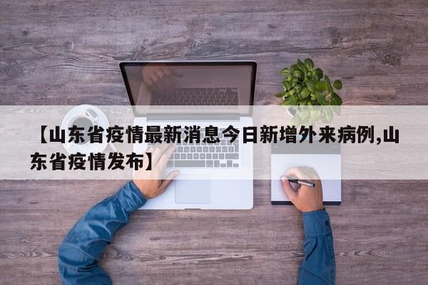 【山东省疫情最新消息今日新增外来病例,山东省疫情发布】