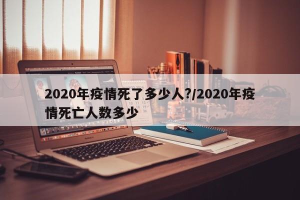 2020年疫情死了多少人?/2020年疫情死亡人数多少