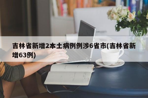 吉林省新增2本土病例例涉6省市(吉林省新增63例)