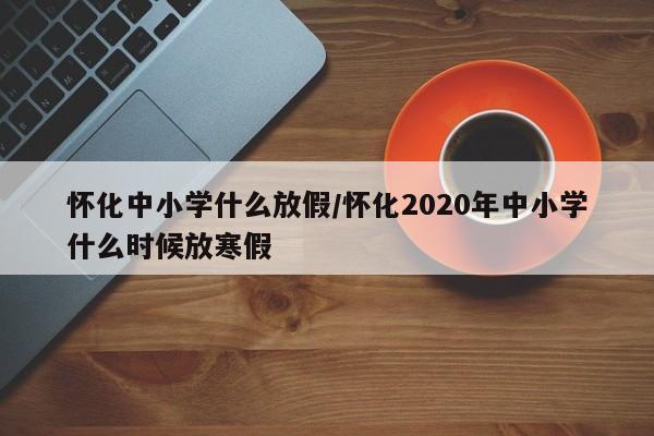 怀化中小学什么放假/怀化2020年中小学什么时候放寒假