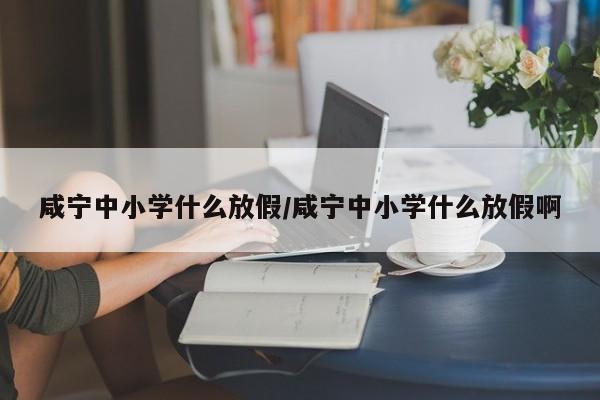 咸宁中小学什么放假/咸宁中小学什么放假啊