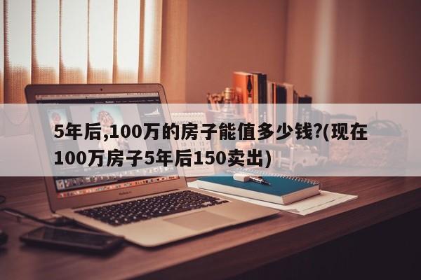 5年后,100万的房子能值多少钱?(现在100万房子5年后150卖出)