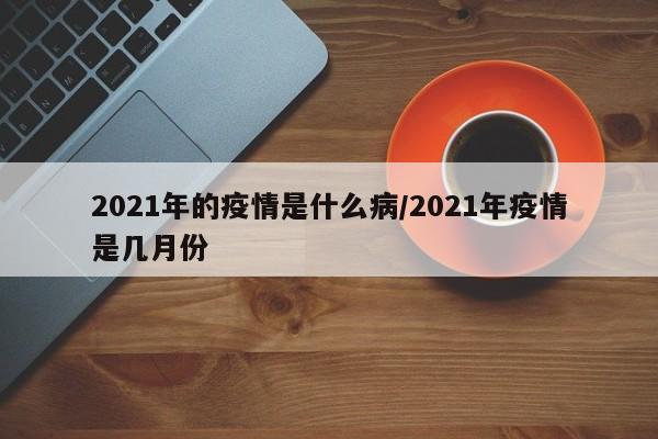 2021年的疫情是什么病/2021年疫情是几月份