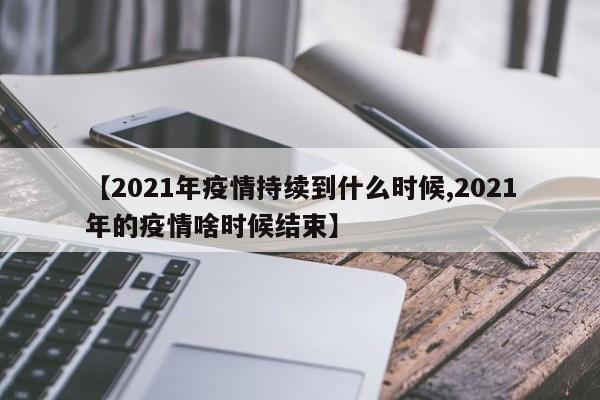 【2021年疫情持续到什么时候,2021年的疫情啥时候结束】