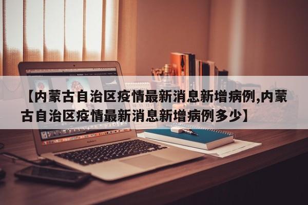 【内蒙古自治区疫情最新消息新增病例,内蒙古自治区疫情最新消息新增病例多少】
