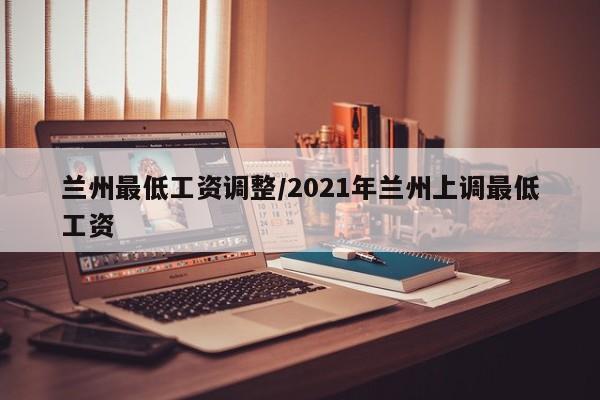 兰州最低工资调整/2021年兰州上调最低工资