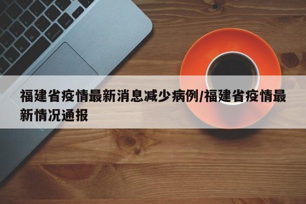 福建省疫情最新消息减少病例/福建省疫情最新情况通报