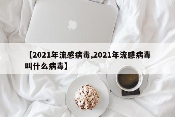 【2021年流感病毒,2021年流感病毒叫什么病毒】