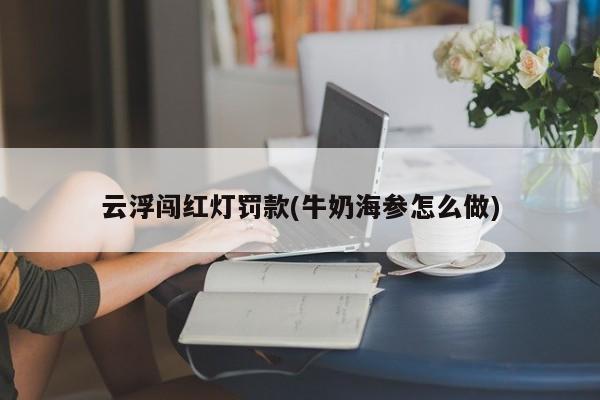 云浮闯红灯罚款(牛奶海参怎么做)