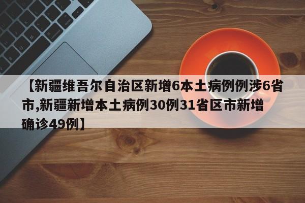 【新疆维吾尔自治区新增6本土病例例涉6省市,新疆新增本土病例30例31省区市新增确诊49例】