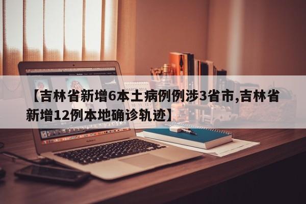 【吉林省新增6本土病例例涉3省市,吉林省新增12例本地确诊轨迹】