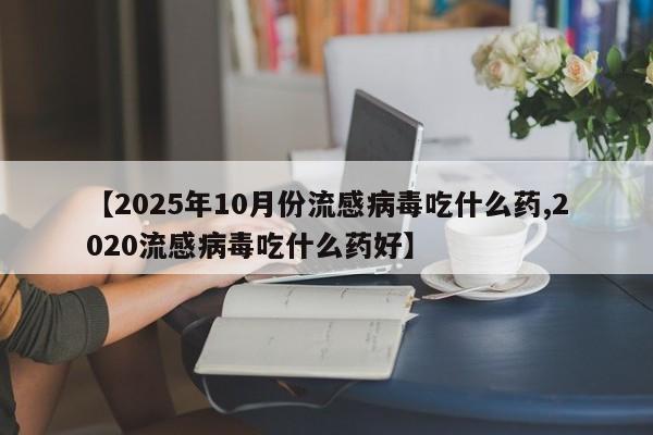 【2025年10月份流感病毒吃什么药,2020流感病毒吃什么药好】