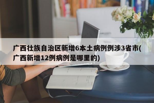 广西壮族自治区新增6本土病例例涉3省市(广西新增12例病例是哪里的)