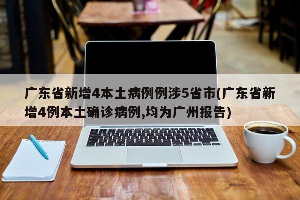 广东省新增4本土病例例涉5省市(广东省新增4例本土确诊病例,均为广州报告)