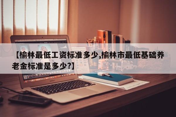 【榆林最低工资标准多少,榆林市最低基础养老金标准是多少?】