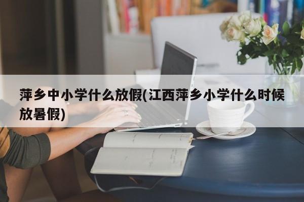 萍乡中小学什么放假(江西萍乡小学什么时候放暑假)