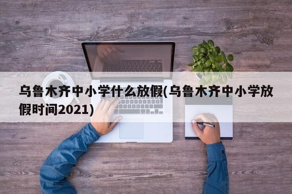 乌鲁木齐中小学什么放假(乌鲁木齐中小学放假时间2021)