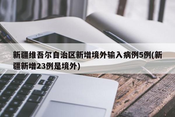 新疆维吾尔自治区新增境外输入病例5例(新疆新增23例是境外)