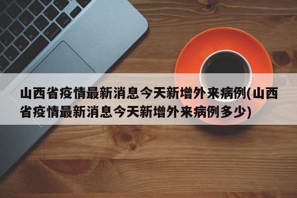 山西省疫情最新消息今天新增外来病例(山西省疫情最新消息今天新增外来病例多少)