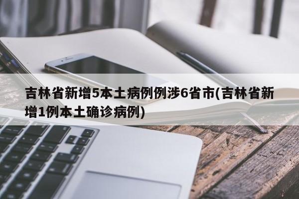 吉林省新增5本土病例例涉6省市(吉林省新增1例本土确诊病例)