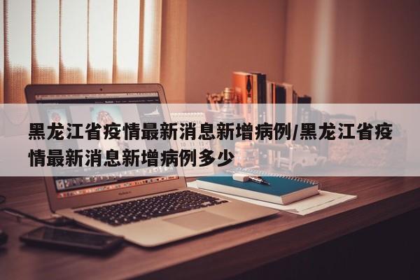 黑龙江省疫情最新消息新增病例/黑龙江省疫情最新消息新增病例多少