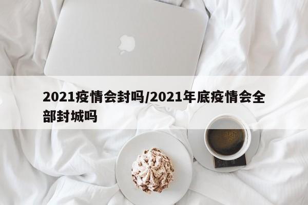 2021疫情会封吗/2021年底疫情会全部封城吗